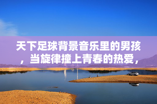 天下足球背景音乐里的男孩，当旋律撞上青春的热爱，天下足球背景音乐里的男孩，当旋律撞上青春的热爱