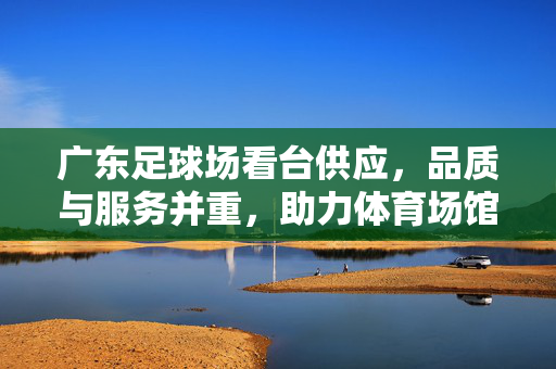 广东足球场看台供应，品质与服务并重，助力体育场馆升级与体育文化繁荣