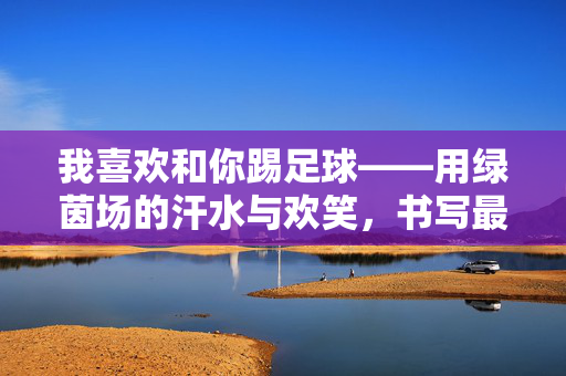 我喜欢和你踢足球——用绿茵场的汗水与欢笑，书写最纯粹的友谊诗篇
