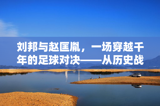 刘邦与赵匡胤，一场穿越千年的足球对决——从历史战场到绿茵场的趣味比拼