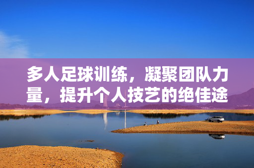 多人足球训练，凝聚团队力量，提升个人技艺的绝佳途径