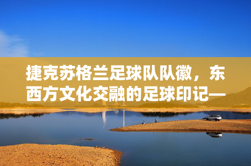 捷克苏格兰足球队队徽，东西方文化交融的足球印记——传统与现代的视觉对话