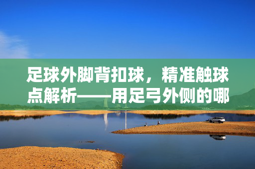 足球外脚背扣球，精准触球点解析——用足弓外侧的哪个位置？足球外脚背扣球精准触球点解析，足弓外侧具体位置说明