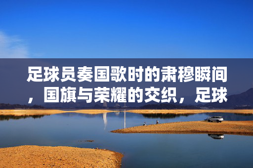 足球员奏国歌时的肃穆瞬间，国旗与荣耀的交织，足球员奏国歌的肃穆瞬间，国旗与荣耀的交织
