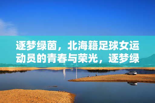 逐梦绿茵,北海籍足球女运动员的青春与荣光,逐梦绿茵,北海籍足球女运动员的青春与荣光