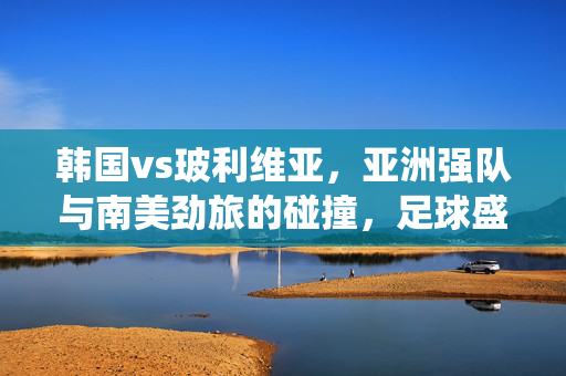 韩国vs玻利维亚，亚洲强队与南美劲旅的碰撞，足球盛宴中的战术博弈与激情演绎