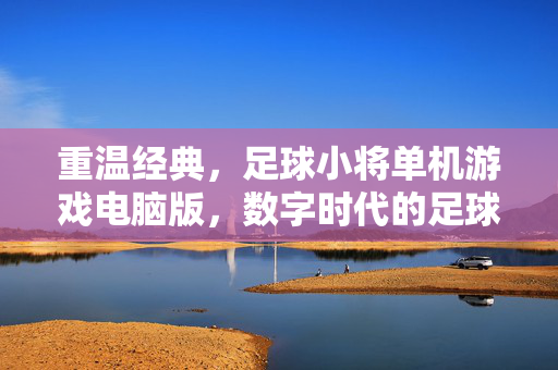 重温经典，足球小将单机游戏电脑版，数字时代的足球梦想与竞技传承，足球小将单机游戏电脑版，重温经典，数字时代的足球梦想与竞技传承