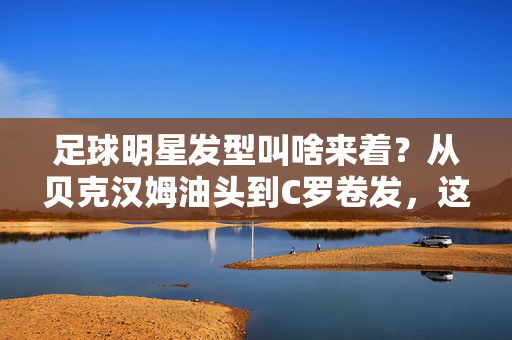 足球明星发型叫啥来着？从贝克汉姆油头到C罗卷发，这些头型背后，藏着足球的时尚密码