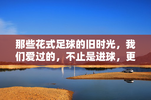 那些花式足球的旧时光，我们爱过的，不止是进球，更是指尖的舞步与青春的回响，那些花式足球的旧时光，我们爱过的，不止是进球，更是指尖的舞步与青春的回响