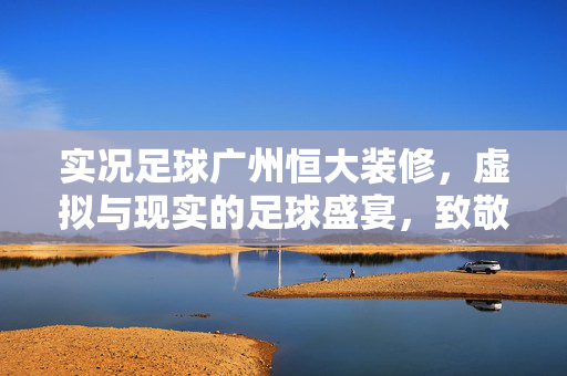 实况足球广州恒大装修，虚拟与现实的足球盛宴，致敬中超霸主