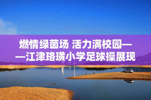 燃情绿茵场 活力满校园——江津珞璜小学足球操展现校园足球新风尚