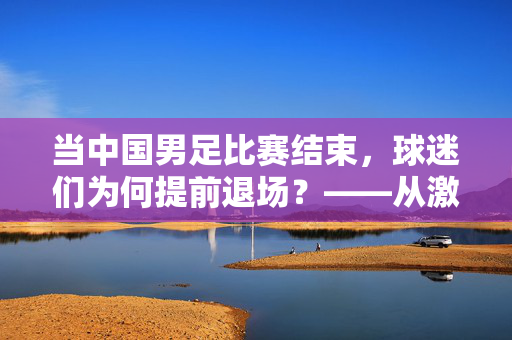 当中国男足比赛结束，球迷们为何提前退场？——从激情呐喊到沉默转身，藏着多少失望与期待？当中国男足比赛结束，球迷们为何提前退场？——从激情呐喊到沉默转身，藏着多少失望与期待？