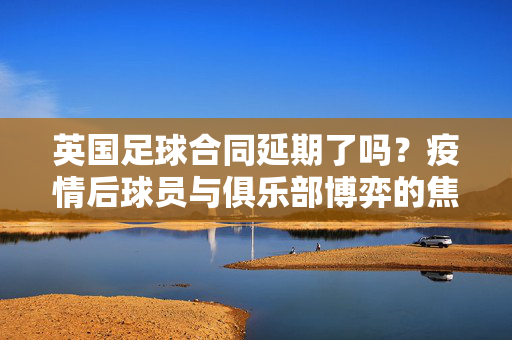 英国足球合同延期了吗？疫情后球员与俱乐部博弈的焦点分析，英国足球合同延期了吗？疫情后球员与俱乐部博弈的焦点分析