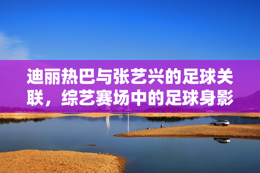 迪丽热巴与张艺兴的足球关联，综艺赛场中的足球身影，现实生活中的运动选择，迪丽热巴与张艺兴的足球关联，综艺赛场中的足球身影，现实生活中的运动选择