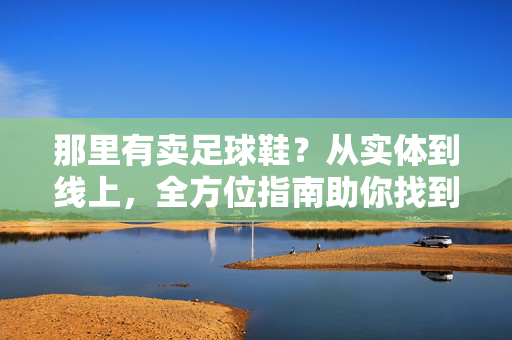 那里有卖足球鞋？从实体到线上，全方位指南助你找到理想之选，足球鞋购买全攻略，从实体店到线上渠道，助你找到理想之选