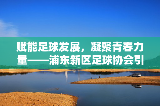 赋能足球发展,凝聚青春力量——浦东新区足球协会引领区域足球运动繁荣新篇