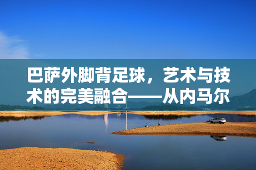 巴萨外脚背足球，艺术与技术的完美融合——从内马尔到哈维的传世技艺