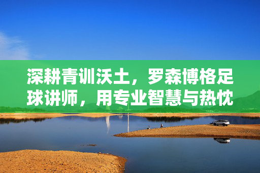 深耕青训沃土，罗森博格足球讲师，用专业智慧与热忱引领足球未来