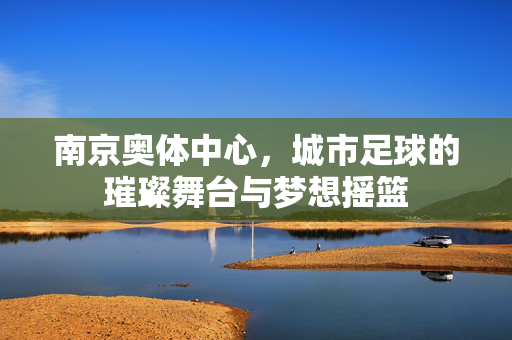 南京奥体中心，城市足球的璀璨舞台与梦想摇篮