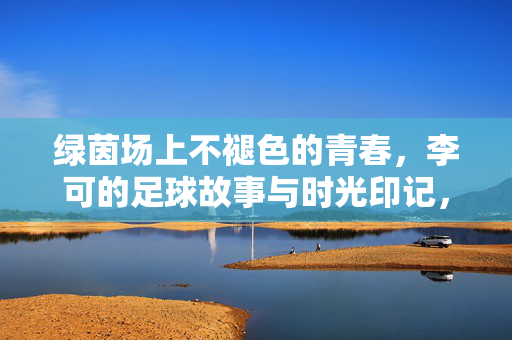 绿茵场上不褪色的青春，李可的足球故事与时光印记，绿茵场上不褪色的青春，李可的足球故事与时光印记