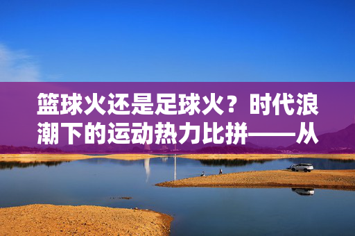 篮球火还是足球火？时代浪潮下的运动热力比拼——从赛事影响力到文化渗透的深度剖析，篮球火还是足球火？时代浪潮下的运动热力比拼——从赛事影响力到文化渗透的深度剖析