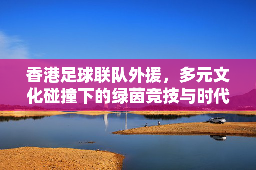 香港足球联队外援，多元文化碰撞下的绿茵竞技与时代印记