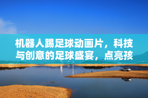 机器人踢足球动画片，科技与创意的足球盛宴，点亮孩子的足球与科技梦想，机器人踢足球动画片，科技与创意的足球盛宴，点亮孩子的足球与科技梦想