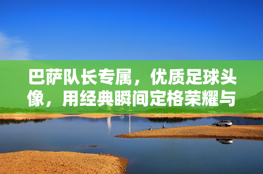 巴萨队长专属，优质足球头像，用经典瞬间定格荣耀与热血情怀