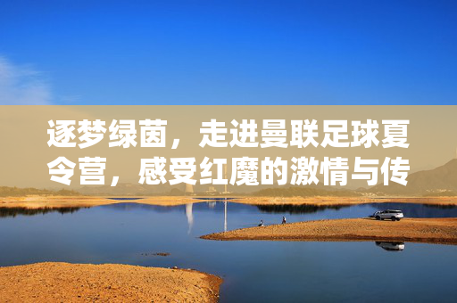 逐梦绿茵，走进曼联足球夏令营，感受红魔的激情与传承
