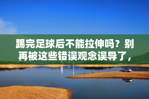 踢完足球后不能拉伸吗？别再被这些错误观念误导了，踢完足球后不能拉伸吗？别再被这些错误观念误导了