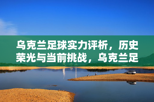 乌克兰足球实力评析,历史荣光与当前挑战,乌克兰足球实力评析,历史荣光与当前挑战