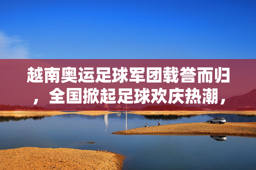 越南奥运足球军团载誉而归，全国掀起足球欢庆热潮，越南奥运足球军团载誉而归，全国掀起足球欢庆热潮