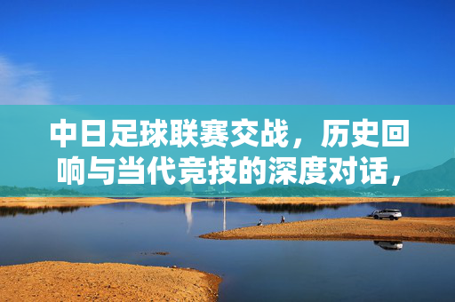 中日足球联赛交战，历史回响与当代竞技的深度对话，中日足球联赛交锋，历史回响与当代竞技的深度对话