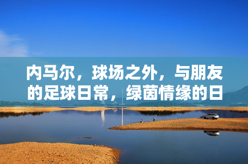 内马尔，球场之外，与朋友的足球日常，绿茵情缘的日常注脚，内马尔，球场外与朋友的足球日常，绿茵情缘的日常注脚