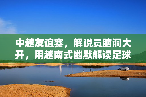中越友谊赛，解说员脑洞大开，用越南式幽默解读足球，笑到拍大腿的搞笑解说文案，中越友谊赛解说的越南式幽默，笑到拍大腿的足球搞笑解读