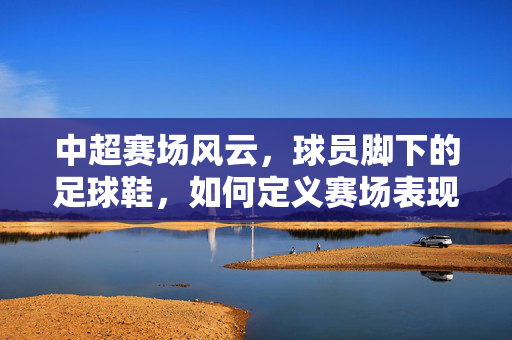 中超赛场风云，球员脚下的足球鞋，如何定义赛场表现？——从技术到风格的深度解读