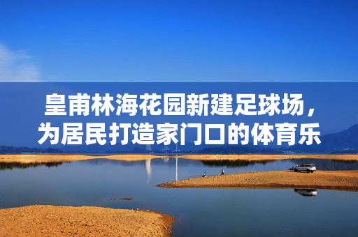 皇甫林海花园新建足球场，为居民打造家门口的体育乐园