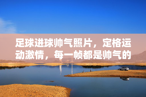 足球进球帅气照片，定格运动激情，每一帧都是帅气的瞬间，足球进球帅气瞬间，定格运动激情的每一帧魅力