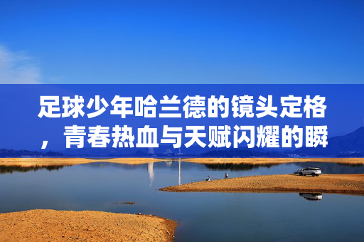 足球少年哈兰德的镜头定格，青春热血与天赋闪耀的瞬间