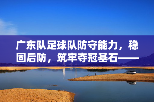 广东队足球队防守能力，稳固后防，筑牢夺冠基石——从体系到球员的全方位解析