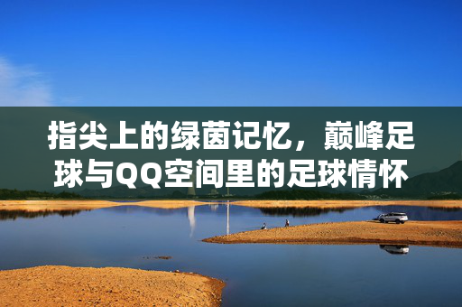 指尖上的绿茵记忆，巅峰足球与QQ空间里的足球情怀，指尖上的绿茵记忆，巅峰足球与QQ空间里的足球情怀