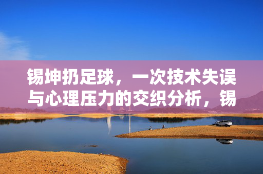 锡坤扔足球，一次技术失误与心理压力的交织分析，锡坤扔足球，一次技术失误与心理压力的交织分析