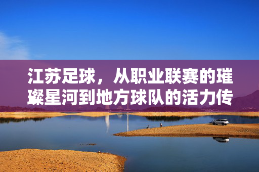 江苏足球，从职业联赛的璀璨星河到地方球队的活力传承——盘点几支具有代表性的江苏足球队，江苏足球，从职业联赛的璀璨星河到地方球队的活力传承——盘点几支具有代表性的江苏足球队