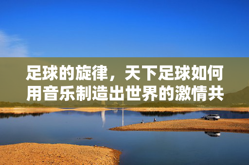 足球的旋律，天下足球如何用音乐制造出世界的激情共鸣