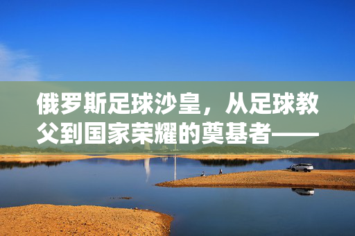 俄罗斯足球沙皇，从足球教父到国家荣耀的奠基者——一位统治足球世界的传奇人物