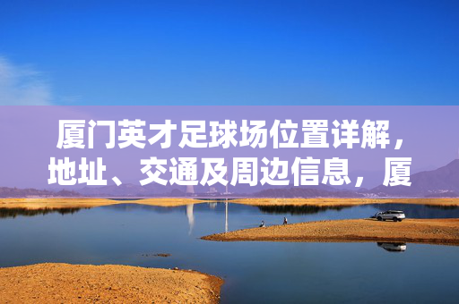 厦门英才足球场位置详解，地址、交通及周边信息，厦门英才足球场位置详解，地址、交通及周边信息
