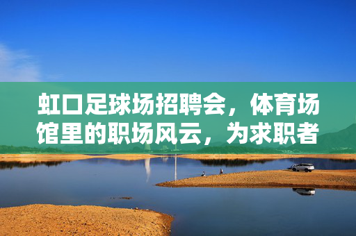 虹口足球场招聘会，体育场馆里的职场风云，为求职者点亮就业新路径