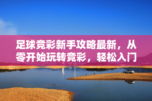 足球竞彩新手攻略最新，从零开始玩转竞彩，轻松入门赢取首胜
