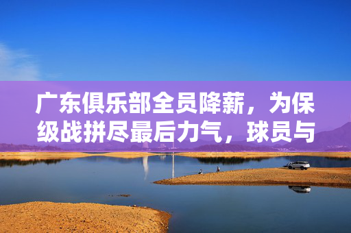 广东俱乐部全员降薪，为保级战拼尽最后力气，球员与俱乐部共克时艰