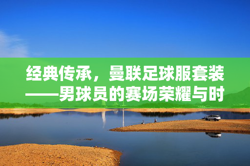 经典传承，曼联足球服套装——男球员的赛场荣耀与时尚宣言，经典传承，曼联足球服套装——男球员的赛场荣耀与时尚宣言